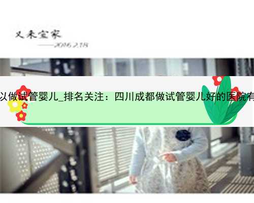杭州哪些医院可以做试管婴儿_排名关注：四川成都做试管婴儿好的医院有哪些